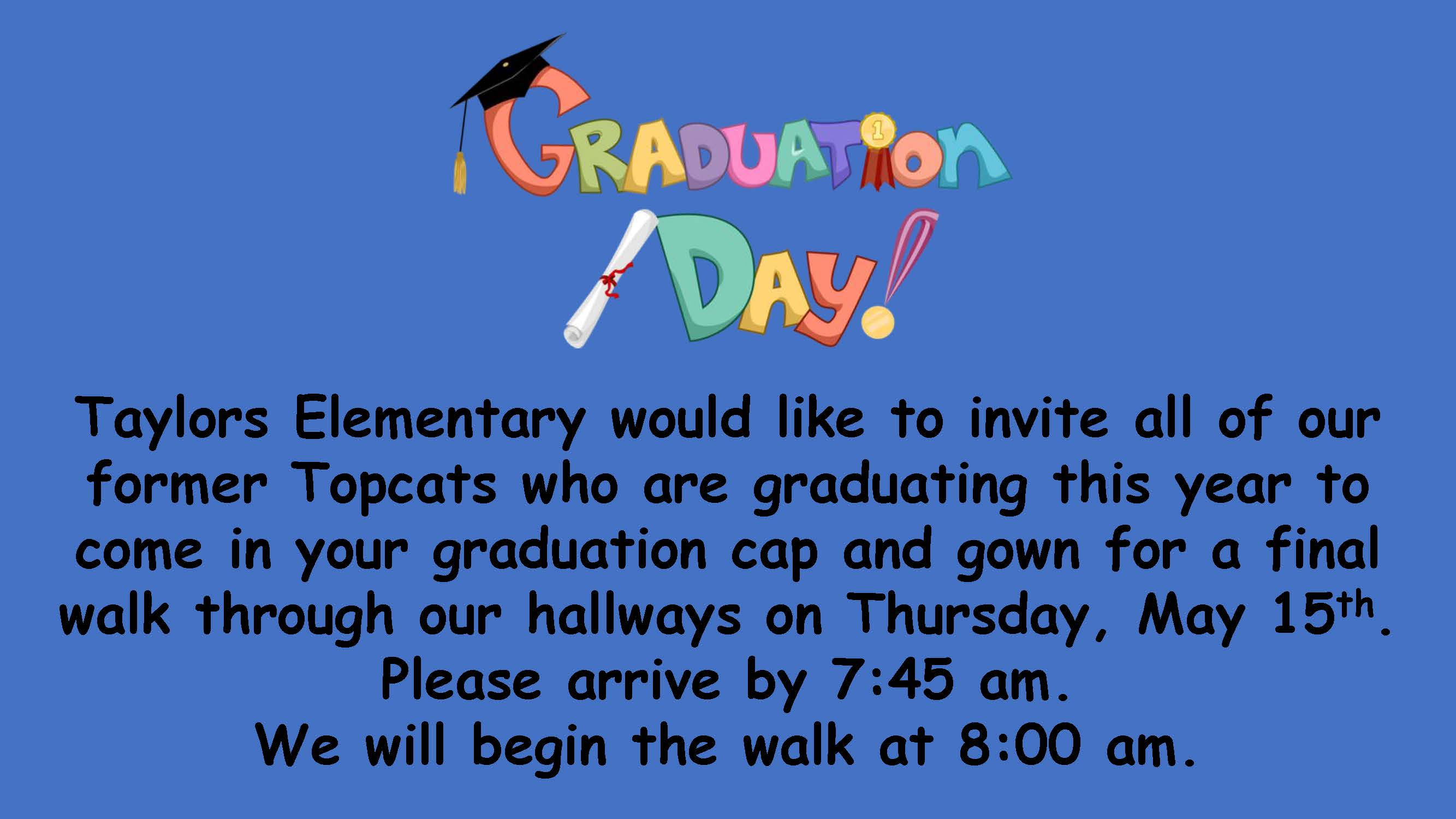 Graduation Day  Taylors Elementary would like to invite all of our former Topcats who are graduating this year to come in your graduation cap and gown for a final walk through our hallways on Thursday, May 15th.  Please arrive by 7:45 am.  We will begin the walk at 8:00 am.